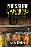 Pressure Canning for Beginners: A Complete Guide to Pressure Canning with Great Home-Made Canning Recipes For Canning Vegetables & Fruits, Jelly and Jams, Meats And More.