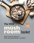 The Wild Mushroom Basket: Delicious Meals for Mushroom-Lovers