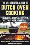 The Wilderness Guide to Dutch Oven Cooking: Incredible Recipes for Your Next Outdoor Adventure