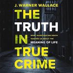 The Truth in True Crime: What Investigating Death Teaches Us About the Meaning of Life