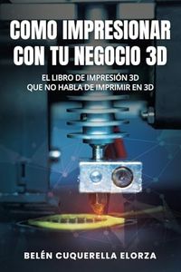 COMO IMPRESIONAR CON TU NEGOCIO 3D: El libro de impresión 3D que no habla de imprimir en 3D