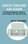 CRICUT EXPLORE AIR USER GUIDE: A User Guide To Master The 2021 Cricut Explore Air To Become A Pro