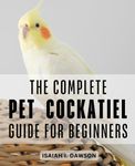 The Complete Pet Cockatiel Guide For Beginners: The Complete Guide to Cockatiel Ownership, Care, and Training | Nurturing and Bonding with Your Beloved Cockatiel Companion