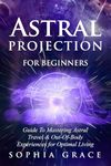 Astral Projection for Beginners: Guide to Mastering Astral Travel & Out-Of-Body Experiences for Optimal Living