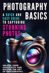 Photography Basics: A Quick and Easy Guide to Capturing Stunning Photos: Unlock Your Creativity and Master the Art of Photography