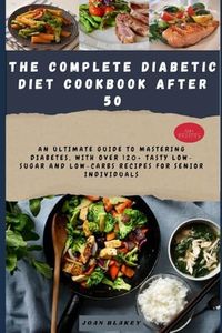 THE COMPLETE DIABETIC DIET COOKBOOK AFTER 50: An Ultimate Guide to Mastering Diabetes, with over 120+ Tasty Low-Sugar and Low-Carbs Recipes for Senior Individuals