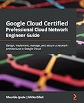 Google Cloud Certified Professional Cloud Network Engineer Guide: Design, implement, manage, and secure a network architecture in Google Cloud