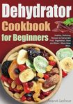 Dehydrator Cookbook for Beginners: Healthy, Delicious Recipes to Dehydrate Fruit, Vegetables, Meat and More | Must-Have Bible.