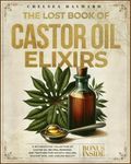 The Lost Book of Castor Oil Elixirs: A Naturopathic Collection of Castor Oil Recipes, Remedies, and Tinctures for Holistic Healing, Radiant Skin, and Ageless Beauty