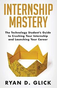 Internship Mastery: The Technology Student’s Guide to Crushing Your Internship and Launching Your Career