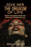 Give Her The Orgasm Of Life: Reject Pornography Myths and Become an Exceptional Lover