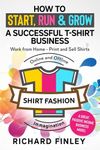 How to Start, Run & Grow a Successful T-Shirt Business: Work from Home- Print and Sell Shirts Online and Offline - A Great Passive Income Business Model