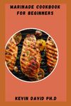 MARINADE COOKBOOK FOR BEGINNERS: Delicious Marinade Recipes To Infuse Flavor Into Your Chicken, Steak And Barbeque Sauce