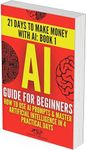 AI Guide for Beginners: How to Use AI Prompts & Master Artificial Intelligence in 4 Practical Days (21 Days To Make Money With AI Book 1)