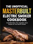 The Unofficial Masterbuilt Electric Smoker Cookbook: Amazing Recipes for Smoking Meat, Fish, Vegetable, Game with Your Electric Smoker