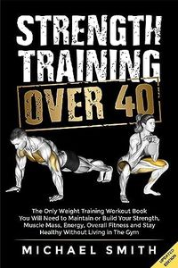 Strength Training Over 40: The Only Weight Training Workout Book You Will Need to Maintain or Build Your Strength, Muscle Mass, Energy, Overall Fitness ... Without Living in the Gym (Fitness Books)