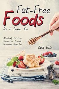 Fat-Free Foods for A Sexier You: Absolutely Fat-Free Recipes to Prevent Unwanted Body Fat