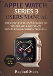 APPLE WATCH SERIES 3 USERS MANUAL: The Complete Beginners Guide to Master Apple Watch And Troubleshoot Common Problems