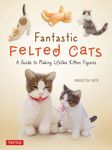 Fantastic Felted Cats: A Guide to Making Lifelike Kitten Figures (With Full-Size Templates)