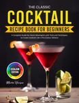 The Classic Cocktail Recipe Book for Beginners: A Complete Guide for Home Mixologists with Tools and Techniques to Create Cocktails Like a Pro (Colour Edition)