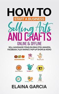 How to Start a Business Selling Arts and Crafts Online & Offline: Sell Handmade Items on eBay, Etsy, Amazon, Facebook, Flea Market, Pop-Up Shops & More!
