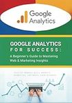 Google Analytics for Success: A Beginner's Guide to Mastering Web & Marketing Insights: Analyze Website Data, Improve Marketing, and Boost Your Business