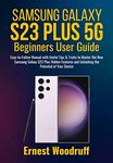 Samsung Galaxy S23 Plus 5G Beginners User Guide: Easy-to-Follow Manual with Useful Tips & Tricks to Master the New Samsung Galaxy S23 Plus Hidden Features and Unlocking the Potential of Your Device