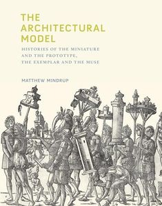 The Architectural Model: Histories of the Miniature and the Prototype, the Exemplar and the Muse