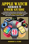 APPLE WATCH SERIES 9 USER GUIDE: A Complete User Manual with Step By Step Instruction For Beginners And Seniors To Learn How To Use The Apple Watch Series 9 Like A Pro With WatchOS 10 Tips & Tricks