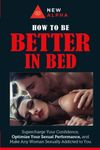 How to be "Better In Bed": Supercharge Your Confidence, Optimize Your Sexual Performance, and Make Any Woman Sexually Addicted to You