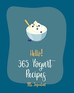 Hello! 365 Yogurt Recipes: Best Yogurt Cookbook Ever For Beginners [Greek Yogurt Recipe, Frozen Yogurt Book, Easy Cheesecake Recipe, Easy Homemade Soup ... Homemade Salad Dressing Recipe] [Book 1]