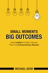 Small Moments, Big Outcomes: How Leaders Create Cultures That Fuel Extraordinary Results