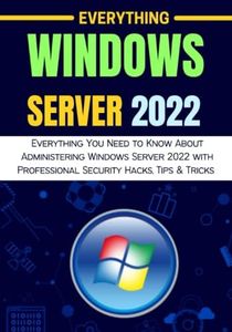 EVERYTHING WINDOWS SERVER 2022: Everything You Need to Know About Administering Windows Server 2022 with Professional Security Hacks, Tips & Tricks