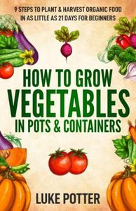 How to Grow Vegetables in Pots and Containers: 9 Steps to Plant & Harvest Organic Food in as Little as 21 Days for Beginners