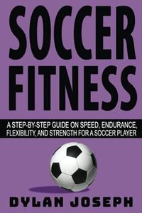 Soccer Fitness: A Step-by-Step Guide on Speed, Endurance, Flexibility, and Strength for a Soccer Player