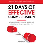 21 Days of Effective Communication: Everyday Habits and Exercises to Improve Your Communication Skills and Social Intelligence (Positive Psychology Coaching Series, Book 17)