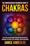 The Comprehensive Beginners Guide To Chakras: Easy Steps For Balancing Chakras and Healing Your Emotions to Attract Love, Happiness, Success, and More