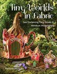 Tiny Worlds in Fabric: Sew enchanting fairy houses & miniature masterpieces