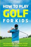 How to Play Golf for Kids: The Ultimate Guide to Learning, Playing, and Becoming Proficient at the Sport (The Beginner Golfer)