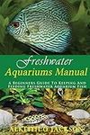 Freshwater Aquariums Manual: A Beginners Guide To Keeping And Feeding Freshwater Aquarium Fish: Volume 1