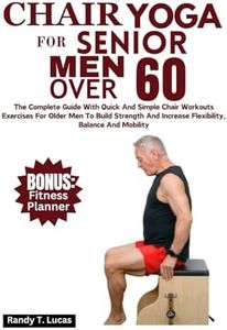 Chair Yoga For Senior Men Over 60: The Complete Guide With Quick And Simple Chair Workout Exercises For Older Men To Build Strength And Increase Flexibility, Balance And Mobility