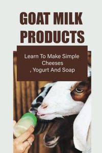 Goat Milk Products: Learn To Make Simple Cheeses, Yogurt And Soap