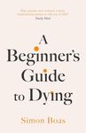 A Beginner's Guide to Dying: The Sunday Times Bestseller, 'Has anyone ever written a more inspirational paean to the joy of life?' Daily Mail