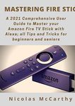 Mastering Fire Stick: A 2021 Comprehensive User Guide to Master your Amazon Fire TV Stick with Alexa; all Tips and Tricks for Beginners and Seniors