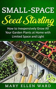 Small-Space Seed Starting: How to Inexpensively Grow All Your Garden Plants at Home with Limited Space and Light