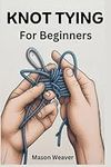 Knot Tying for Beginners: The field Guide on How To Tie, Untie, And Identify Useful Ropes For Everyday Use and Other Outdoor Activities