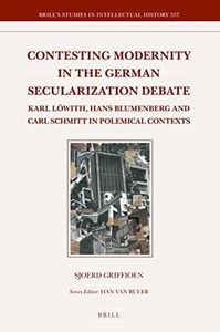 Contesting Modernity in the German Secularization Debate: Karl Löwith, Hans Blumenberg and Carl Schmitt in Polemical Contexts (Brill's Studies in Intellectual History, 337)