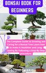 BONSAI BOOK FOR BEGINNERS : The Complete Guide To Growing and Caring For A Bonsai Tree Learn How to Make It Healthier and Long -Lasting By Following a step- By- Step Procedure