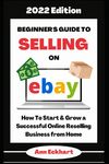 Beginner's Guide To Selling On Ebay 2022 Edition: How To Start & Grow a Successful Online Reselling Business from Home