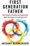 First Generation Father: How to Build a Healthy and Happy Home When You Come From a Broken One